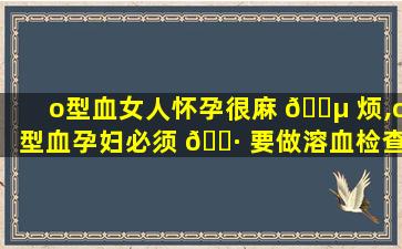 o型血女人怀孕很麻 🌵 烦,o型血孕妇必须 🌷 要做溶血检查吗